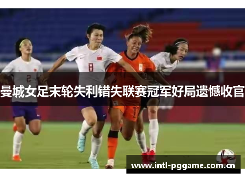 曼城女足末轮失利错失联赛冠军好局遗憾收官 曼城女足末轮失利错失联赛冠军好局遗憾收官